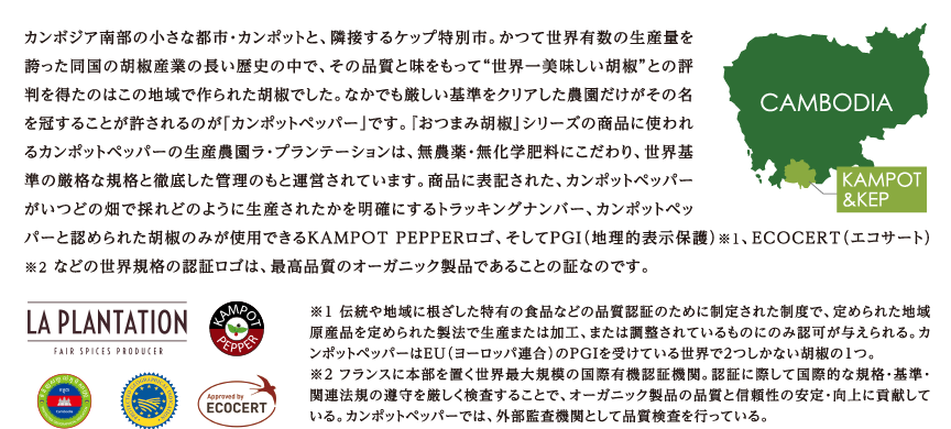 カンボジア南部の小さな都市・カンポットと、隣接するケップ特別市。かつて世界有数の生産量を 誇った同国の胡椒産業の長い歴史の中で、その品質と味をもって“世界一美味しい胡椒”との評 判を得たのはこの地域で作られた胡椒でした。なかでも厳しい基準をクリアした農園だけがその名 を冠することが許されるのが「カンポットペッパー」です。『おつまみ胡椒』シリーズの商品に使われ るカンポットペッパーの生産農園ラ・プランテーションは、無農薬・無化学肥料にこだわり、世界基 準の厳格な規格と徹底した管理のもと運営されています。商品に表記された、カンポットペッパー がいつどの畑で採れどのように生産されたかを明確にするトラッキングナンバー、カンポットペッ パーと認められた胡椒のみが使用できるKAMPOT PEPPERロゴ、そしてPG（I 地理的表示保護）※1、ECOCERT（エコサート） ※2 などの世界規格の認証ロゴは、最高品質のオーガニック製品であることの証なのです。
