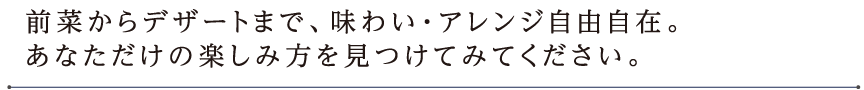 前菜からデザートまで、味わい・アレンジ自由自在。 あなただけの楽しみ方を見つけてみてください。