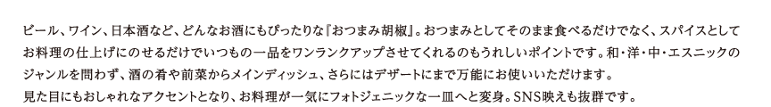 ビール、ワイン、日本酒など、どんなお酒にもぴったりな『おつまみ胡椒』。おつまみとしてそのまま食べるだけでなく、スパイスとして お料理の仕上げにのせるだけでいつもの一品をワンランクアップさせてくれるのもうれしいポイントです。和・洋・中・エスニックの ジャンルを問わず、酒の肴や前菜からメインディッシュ、さらにはデザートにまで万能にお使いいただけます。 見た目にもおしゃれなアクセントとなり、お料理が一気にフォトジェニックな一皿へと変身。SNS映えも抜群です。