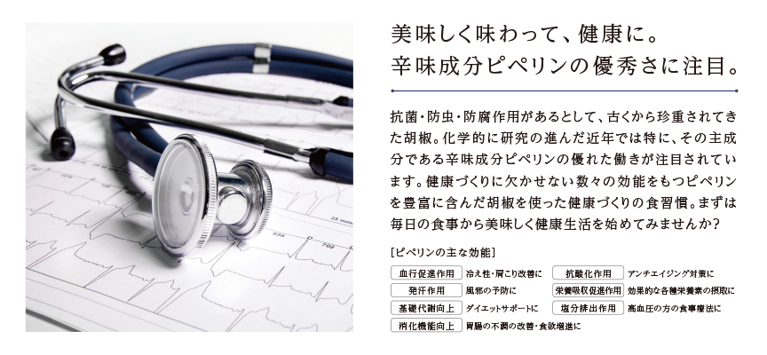 美味しく味わって、健康に。辛味成分ピペリンの優秀さに注目。抗菌・防虫・防腐作用があるとして、古くから珍重されてきた胡椒。化学的に研究の進んだ近年では特に、その主成分である辛味成分ピペリンの優れた働きが注目されています。健康づくりに欠かせない数々の効能をもつピペリンを豊富に含んだ胡椒を使った健康づくりの食習慣。まずは毎日の食事から美味しく健康生活を始めてみませんか？